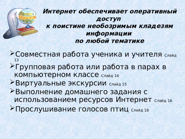 Интернет обеспечивает оперативный доступ к поистине необозримым кладезям информации по любой тематике  Совместная работа ученика и учителя Слайд 13 Групповая работа или работа в парах в компьютерном классе Слайд 14 Виртуальные экскурсии Слайд 15 Выполнение домашнего задания с использованием ресурсов Интернет Слайд 16 Прослушивание голосов птиц Слайд 18  Совместная работа ученика и учителя Слайд 13 Групповая работа или работа в парах в компьютерном классе Слайд 14 Виртуальные экскурсии Слайд 15 Выполнение домашнего задания с использованием ресурсов Интернет Слайд 16 Прослушивание голосов птиц Слайд 18  Совместная работа ученика и учителя Слайд 13 Групповая работа или работа в парах в компьютерном классе Слайд 14 Виртуальные экскурсии Слайд 15 Выполнение домашнего задания с использованием ресурсов Интернет Слайд 16 Прослушивание голосов птиц Слайд 18   