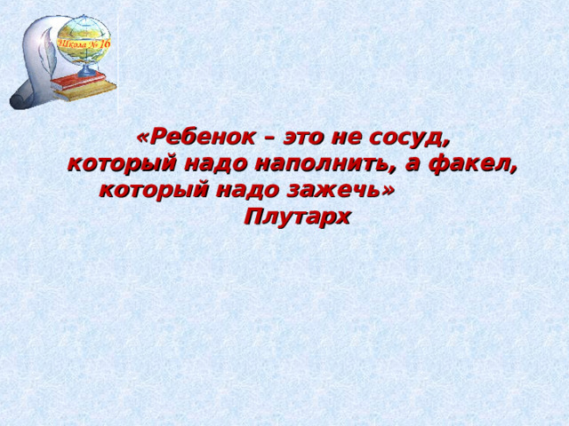  «Ребенок – это не сосуд, который надо наполнить, а факел, который надо зажечь»  Плутарх 