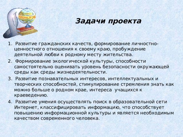 Задачи проекта 1 . Развитие гражданских качеств, формирование личностно-ценностного отношения к своему краю, пробуждение деятельной любви к родному месту жительства. 2. Формирование экологической культуры, способности самостоятельно оценивать уровень безопасности окружающей среды как среды жизнедеятельности. 3. Развитие познавательных интересов, интеллектуальных и творческих способностей, стимулирование стремления знать как можно больше о родном крае, интереса  учащихся к краеведению. 4. Развитие умения осуществлять поиск в образовательной сети Интернет, классифицировать информацию, что способствует повышению информационной культуры и является необходимым качеством современного человека. 5 
