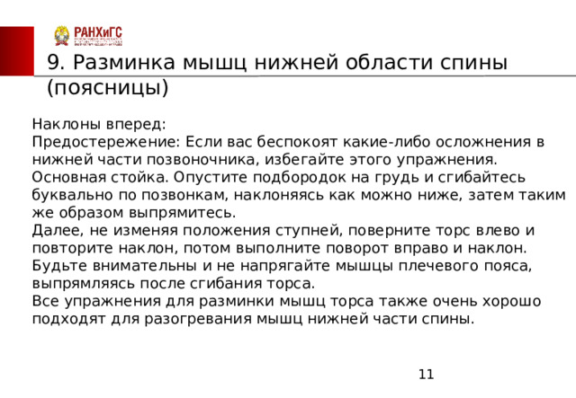 ЗАПАДНЫЙ ФИЛИАЛ 9. Разминка мышц нижней области спины (поясницы) Наклоны вперед:       Предостережение: Если вас беспокоят какие-либо осложнения в нижней части позвоночника, избегайте этого упражнения.        Основная стойка. Опустите подбородок на грудь и сгибайтесь буквально по позвонкам, наклоняясь как можно ниже, затем таким же образом выпрямитесь. Далее, не изменяя положения ступней, поверните торс влево и повторите наклон, потом выполните поворот вправо и наклон. Будьте внимательны и не напрягайте мышцы плечевого пояса, выпрямляясь после сгибания торса.               Все упражнения для разминки мышц торса также очень хорошо подходят для разогревания мышц нижней части спины.  