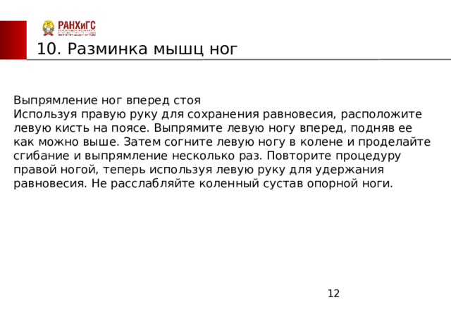 ЗАПАДНЫЙ ФИЛИАЛ 10. Разминка мышц ног Выпрямление ног вперед стоя       Используя правую руку для сохранения равновесия, расположите левую кисть на поясе. Выпрямите левую ногу вперед, подняв ее как можно выше. Затем согните левую ногу в колене и проделайте сгибание и выпрямление несколько раз. Повторите процедуру правой ногой, теперь используя левую руку для удержания равновесия. Не расслабляйте коленный сустав опорной ноги.  