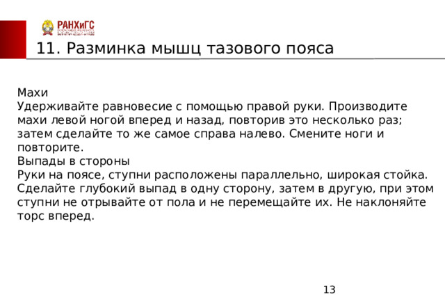 ЗАПАДНЫЙ ФИЛИАЛ 11. Разминка мышц тазового пояса Махи       Удерживайте равновесие с помощью правой руки. Производите махи левой ногой вперед и назад, повторив это несколько раз; затем сделайте то же самое справа налево. Смените ноги и повторите.               Выпады в стороны       Руки на поясе, ступни расположены параллельно, широкая стойка. Сделайте глубокий выпад в одну сторону, затем в другую, при этом ступни не отрывайте от пола и не перемещайте их. Не наклоняйте торс вперед.  