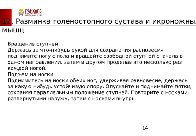 ЗАПАДНЫЙ ФИЛИАЛ 12. Разминка голеностопного сустава и икроножных мышц Вращение ступней       Держась за что-нибудь рукой для сохранения равновесия, поднимите ногу с пола и вращайте свободной ступней сначала в одном направлении, затем в другом проделав это несколько раз каждой ногой.        Подъем на носки       Поднимитесь на носки обеих ног, удерживая равновесие, держась за какую-нибудь устойчивую опору. Опускайте и поднимайте пятки, сохраняя параллельным положение ступней. Повторите с носками, развернутыми наружу, затем с носками внутрь.  