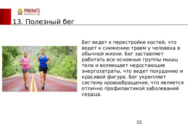 ЗАПАДНЫЙ ФИЛИАЛ 13. Полезный бег Бег ведет к перестройке костей, что ведет к снижению травм у человека в обычной жизни. Бег заставляет работать все основные группы мышц тела и возмещает недостающие энергозатраты, что ведет похуданию и красивой фигуре. Бег укрепляет систему кровообращения, что является отлично профилактикой заболеваний сердца.  