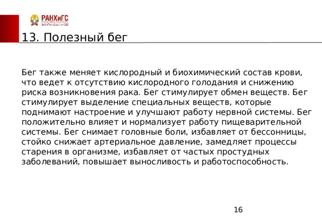 ЗАПАДНЫЙ ФИЛИАЛ 13. Полезный бег Бег также меняет кислородный и биохимический состав крови, что ведет к отсутствию кислородного голодания и снижению риска возникновения рака. Бег стимулирует обмен веществ. Бег стимулирует выделение специальных веществ, которые поднимают настроение и улучшают работу нервной системы. Бег положительно влияет и нормализует работу пищеварительной системы. Бег снимает головные боли, избавляет от бессонницы, стойко снижает артериальное давление, замедляет процессы старения в организме, избавляет от частых простудных заболеваний, повышает выносливость и работоспособность.  
