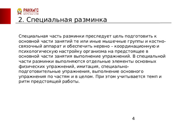 ЗАПАДНЫЙ ФИЛИАЛ 2. Специальная разминка Специальная часть разминки преследует цель подготовить к основной части занятий те или иные мышечные группы и костно-связочный аппарат и обеспечить нервно – координационную и психологическую настройку организма на предстоящее в основной части занятия выполнение упражнений. В специальной части разминки выполняются отдельные элементы основных физических упражнений, имитация, специально-подготовительные упражнения, выполнение основного упражнения по частям и в целом. При этом учитывается темп и ритм предстоящей работы.  
