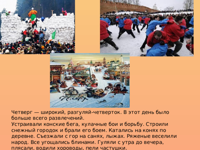 Четверг — широкий, разгуляй-четверток. В этот день было больше всего развлечений.  Устраивали конские бега, кулачные бои и борьбу. Строили снежный городок и брали его боем. Катались на конях по деревне. Съезжали с гор на санях, лыжах. Ряженые веселили народ. Все угощались блинами. Гуляли с утра до вечера, плясали, водили хороводы, пели частушки. 
