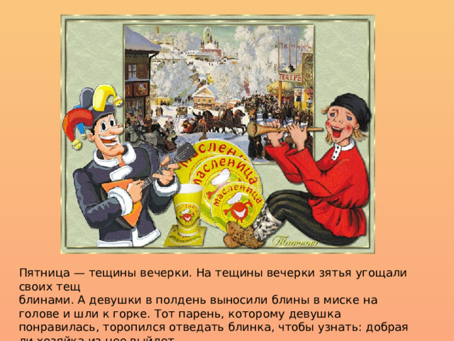 Пятница — тещины вечерки. На тещины вечерки зятья угощали своих тещ  блинами. А девушки в полдень выносили блины в миске на голове и шли к горке. Тот парень, которому девушка понравилась, торопился отведать блинка, чтобы узнать: добрая ли хозяйка из нее выйдет. 