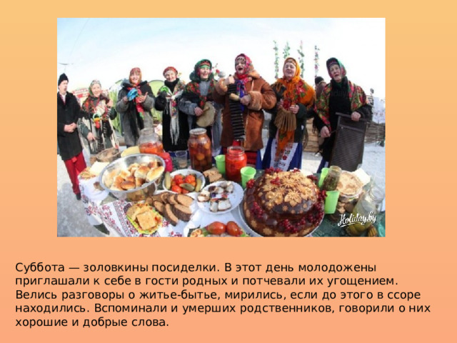 Суббота — золовкины посиделки. В этот день молодожены приглашали к себе в гости родных и потчевали их угощением. Велись разговоры о житье-бытье, мирились, если до этого в ссоре находились. Вспоминали и умерших родственников, говорили о них хорошие и добрые слова. 