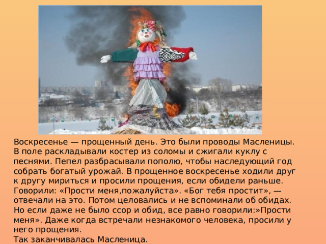 Воскресенье — прощенный день. Это были проводы Масленицы. В поле раскладывали костер из соломы и сжигали куклу с песнями. Пепел разбрасывали пополю, чтобы наследующий год собрать богатый урожай. В прощенное воскресенье ходили друг к другу мириться и просили прощения, если обидели раньше. Говорили: «Прости меня,пожалуйста». «Бог тебя простит», — отвечали на это. Потом целовались и не вспоминали об обидах. Но если даже не было ссор и обид, все равно говорили:»Прости меня». Даже когда встречали незнакомого человека, просили у него прощения.  Так заканчивалась Масленица. 