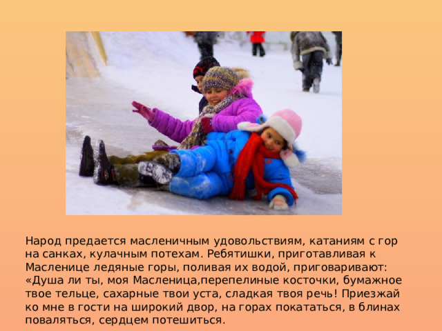 Народ предается масленичным удовольствиям, катаниям с гор на санках, кулачным потехам. Ребятишки, приготавливая к Масленице ледяные горы, поливая их водой, приговаривают: «Душа ли ты, моя Масленица,перепелиные косточки, бумажное твое тельце, сахарные твои уста, сладкая твоя речь! Приезжай ко мне в гости на широкий двор, на горах покататься, в блинах поваляться, сердцем потешиться. 