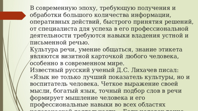 В современную эпоху, требующую получения и обработки большого количества информации, оперативных действий, быстрого принятия решений, от специалиста для успеха в его профессиональной деятельности требуются навыки владения устной и письменной речью.  Культура речи, умение общаться, знание этикета являются визитной карточкой любого человека, особенно в современном мире.  Известный русский ученый Д.С. Лихачев писал: «Язык не только лучший показатель культуры, но и воспитатель человека. Четкое выражение своей мысли, богатый язык, точный подбор слов в речи формирует мышление человека и его профессиональные навыки во всех областях человеческой деятельности... Если человек точно может назвать ошибку, допущенную им в работе, значит, он определил ее суть». 