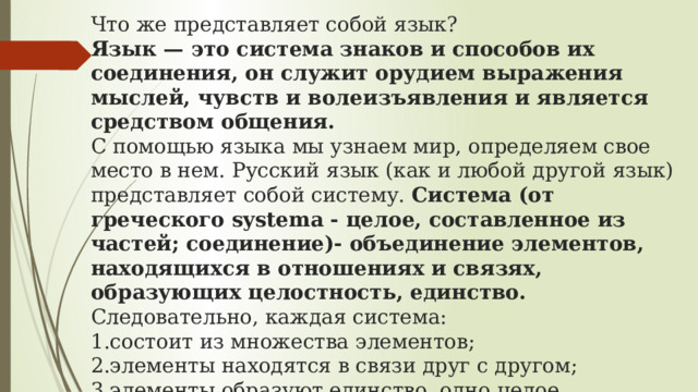 Что же представляет собой язык?  Язык — это система знаков и способов их соединения, он служит орудием выражения мыслей, чувств и волеизъявления и является средством общения.  С помощью языка мы узнаем мир, определяем свое место в нем. Русский язык (как и любой другой язык) представляет собой систему.  Система (от греческого systema - целое, составленное из частей; соединение)- объединение элементов, находящихся в отношениях и связях, образующих целостность, единство.  Следовательно, каждая система:  1.состоит из множества элементов;  2.элементы находятся в связи друг с другом;  3.элементы образуют единство, одно целое.   