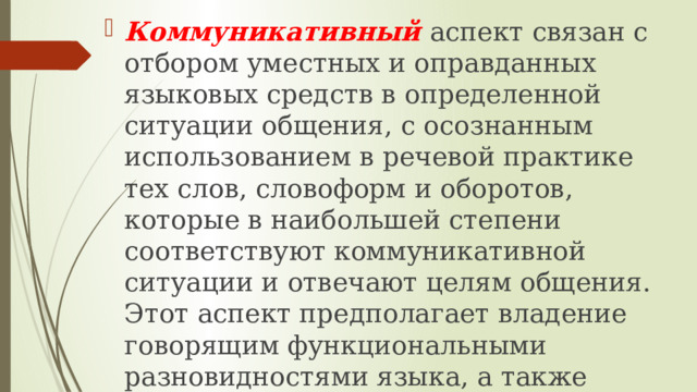 Коммуникативный  аспект связан с отбором уместных и оправданных языковых средств в определенной ситуации общения, с осознанным использованием в речевой практике тех слов, словоформ и оборотов, которые в наибольшей степени соответствуют коммуникативной ситуации и отвечают целям общения. Этот аспект предполагает владение говорящим функциональными разновидностями языка, а также умение ориентироваться на прагматические условия общения. 