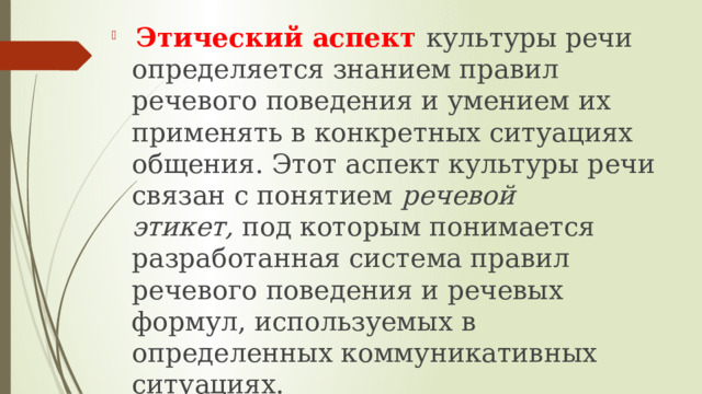   Этический аспект культуры речи определяется знанием правил речевого поведения и умением их применять в конкретных ситуациях общения. Этот аспект культуры речи связан с понятием  речевой этикет,  под которым понимается разработанная система правил речевого поведения и речевых формул, используемых в определенных коммуникативных ситуациях. 