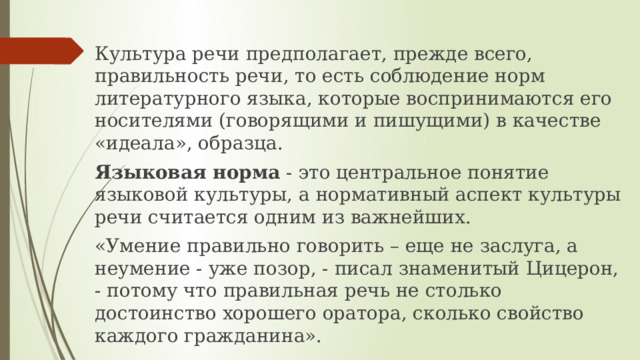 Культура речи предполагает, прежде всего, правильность речи, то есть соблюдение норм литературного языка, которые воспринимаются его носителями (говорящими и пишущими) в качестве «идеала», образца. Языковая норма - это центральное понятие языковой культуры, а нормативный аспект культуры речи считается одним из важнейших. «Умение правильно говорить – еще не заслуга, а неумение - уже позор, - писал знаменитый Цицерон, - потому что правильная речь не столько достоинство хорошего оратора, сколько свойство каждого гражданина». 