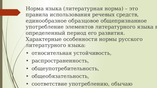 Норма языка (литературная норма) – это правила использования речевых средств, единообразное образцовое общепризнанное употребление элементов литературного языка в определенный период его развития. Характерные особенности нормы русского литературного языка: •  относительная устойчивость, •  распространенность, •  общеупотребительность, •  общеобязательность, •  соответствие употреблению, обычаю 