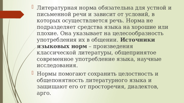 Литературная норма обязательна для устной и письменной речи и зависит от условий, в которых осуществляется речь. Норма не подразделяет средства языка на хорошие или плохие. Она указывает на целесообразность употребления их в общении.  Источники языковых норм  – произведения классической литературы, общепринятое современное употребление языка, научные исследования. Нормы помогают сохранить целостность и общепонятность литературного языка и защищают его от просторечия, диалектов, арго. 