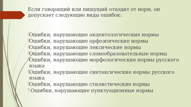 Если говорящий или пишущий отходит от норм, он допускает следующие виды ошибок: Ошибки, нарушающие акцентологические нормы Ошибки, нарушающие орфоэпические нормы Ошибки, нарушающие лексические нормы Ошибки, нарушающие словообразовательные нормы Ошибки, нарушающие морфологические нормы русского языка Ошибки, нарушающие синтаксические нормы русского языка Ошибки, нарушающие стилистические нормы   Ошибки, нарушающие пунктуационные нормы     
