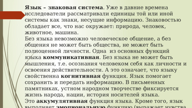 Язык – знаковая система . Уже в давние времена исследователи рассматривали единицы той или иной системы как знаки, несущие информацию. Знаковостью обладает все, что нас окружает: природа, человек, животное, машина.  Без языка невозможно человеческое общение, а без общения не может быть общества, не может быть полноценной личности. Одна из основных функций языка  коммуникативная . Без языка не может быть мышления, т.е. осознания человеком себя как личности и освоения действительности. А это означает, что языку свойственна  когнитивная  функция. Язык помогает сохранить и передать информацию. В письменных памятниках, устном народном творчестве фиксируется жизнь народа, нации, история носителей языка. Это  аккумулятивная  функция языка. Кроме того, язык выполняет  эмоциональную  функцию (выражает чувства и эмоции) и  волюнтативную  (функцию воздействия). Не чужда языку и эстетическая функция – мы получаем удовольствие от звучания стихотворных строк, красивых эпитетов 