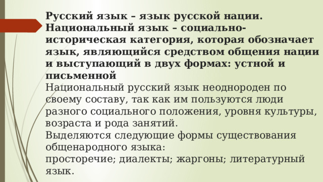 Русский язык – язык русской нации. Национальный язык – социально-историческая категория, которая обозначает язык, являющийся средством общения нации и выступающий в двух формах: устной и письменной    Национальный русский язык неоднороден по своему составу, так как им пользуются люди разного социального положения, уровня культуры, возраста и рода занятий.  Выделяются следующие формы существования общенародного языка:  просторечие; диалекты; жаргоны; литературный язык. 