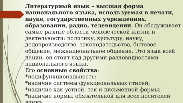 Литературный язык – высшая форма национального языка, используемая в печати, науке, государственных учреждениях, образовании, радио, телевидении . Он обслуживает самые разные области человеческой жизни и деятельности: политику, культуру, науку, делопроизводство, законодательство, бытовое общение, межнациональное общение. Это язык всей нации, он стоит над другими разновидностями национального языка.  Его  основные свойства :  *полифункциональность;  *наличие системы функциональных стилей;  *наличие как устной, так и письменной формы;  *наличие нормы, обязательной для всех носителей языка.  Его  основные признаки :  *это язык культуры; язык образованной части народа; сознательно кодифицированный язык.   