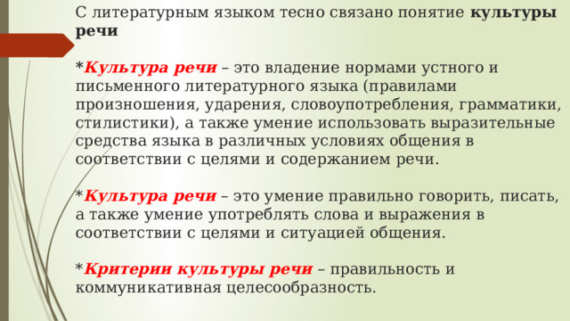 С литературным языком тесно связано понятие культуры речи   * Культура речи – это владение нормами устного и письменного литературного языка (правилами произношения, ударения, словоупотребления, грамматики, стилистики), а также умение использовать выразительные средства языка в различных условиях общения в соответствии с целями и содержанием речи.   * Культура речи – это умение правильно говорить, писать, а также умение употреблять слова и выражения в соответствии с целями и ситуацией общения.   * Критерии культуры речи – правильность и коммуникативная целесообразность.   