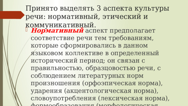 Принято выделять 3 аспекта культуры речи: нормативный, этический и коммуникативный. Нормативный  аспект предполагает соответствие речи тем требованиям, которые сформировались в данном языковом коллективе в определенный исторический период; он связан с правильностью, образцовостью речи, с соблюдением литературных норм произношения (орфоэпическая норма), ударения (акцентологическая норма), словоупотребления (лексическая норма), формообразования (морфологическая норма), построения словосочетаний и предложений (синтаксическая норма). 