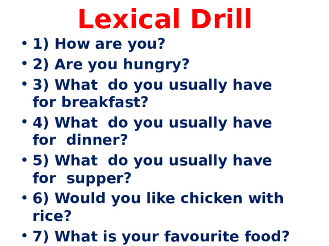 Lexical Drill 1) How are you? 2) Are you hungry? 3) What do you usually have for breakfast? 4) What do you usually have for dinner? 5) What do you usually have for supper? 6) Would you like chicken with rice? 7) What is your favourite food? 8) What food is tasty? 9) Do you like tea with milk? 10) Can you make tea? 