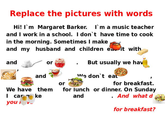 Replace the pictures with words  Hi! I`m Margaret Barker. I`m a music teacher and I work in a school. I don`t have time to cook in the morning. Sometimes I make and my husband and children eat it with and or . But usually we have ,  and . We don`t eat ,  or for breakfast. We have them for lunch or dinner. On Sunday I can make and . And what do you have  for breakfast?  