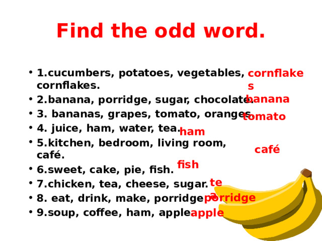 Find the odd word. cornflakes 1.cucumbers, potatoes, vegetables, cornflakes. 2.banana, porridge, sugar, chocolate. 3. bananas, grapes, tomato, oranges. 4. juice, ham, water, tea. 5.kitchen, bedroom, living room, café. 6.sweet, cake, pie, fish. 7.chicken, tea, cheese, sugar. 8. eat, drink, make, porridge. 9.soup, coffee, ham, apple. banana tomato ham café fish tea porridge apple 