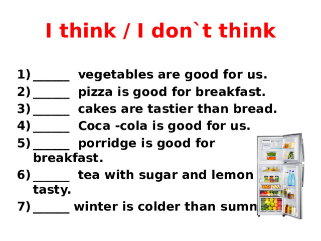 I think / I don`t think ______ vegetables are good for us. ______ pizza is good for breakfast. ______ cakes are tastier than bread. ______ Coca -cola is good for us. ______ porridge is good for breakfast. ______ tea with sugar and lemon is tasty. ______ winter is colder than summer.  
