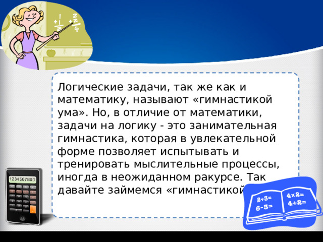 Логические задачи, так же как и математику, называют «гимнастикой ума». Но, в отличие от математики, задачи на логику - это занимательная гимнастика, которая в увлекательной форме позволяет испытывать и тренировать мыслительные процессы, иногда в неожиданном ракурсе. Так давайте займемся «гимнастикой ума»! 
