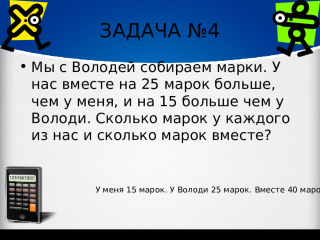 ЗАДАЧА №4 Мы с Володей собираем марки. У нас вместе на 25 марок больше, чем у меня, и на 15 больше чем у Володи. Сколько марок у каждого из нас и сколько марок вместе? У меня 15 марок. У Володи 25 марок. Вместе 40 марок. 