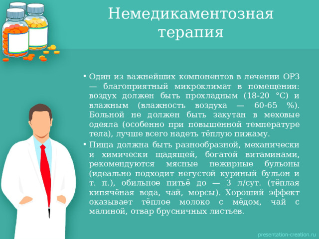 Немедикаментозная терапия Один из важнейших компонентов в лечении ОРЗ — благоприятный микроклимат в помещении: воздух должен быть прохладным (18-20 °С) и влажным (влажность воздуха — 60-65 %). Больной не должен быть закутан в меховые одеяла (особенно при повышенной температуре тела), лучше всего надеть тёплую пижаму. Пища должна быть разнообразной, механически и химически щадящей, богатой витаминами, рекомендуются мясные нежирные бульоны (идеально подходит негустой куриный бульон и т. п.), обильное питьё до — 3 л/сут. (тёплая кипячёная вода, чай, морсы). Хороший эффект оказывает тёплое молоко с мёдом, чай с малиной, отвар брусничных листьев. 