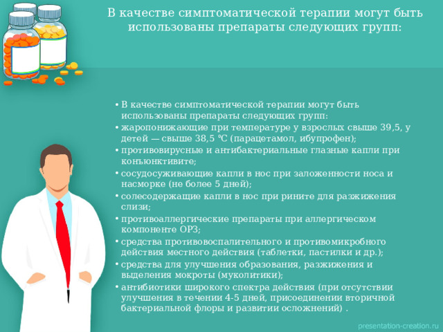 В качестве симптоматической терапии могут быть использованы препараты следующих групп:   В качестве симптоматической терапии могут быть использованы препараты следующих групп: жаропонижающие при температуре у взрослых свыше 39,5, у детей — свыше 38,5 ℃ (парацетамол, ибупрофен); противовирусные и антибактериальные глазные капли при конъюнктивите; сосудосуживающие капли в нос при заложенности носа и насморке (не более 5 дней); солесодержащие капли в нос при рините для разжижения слизи; противоаллергические препараты при аллергическом компоненте ОРЗ; средства противовоспалительного и противомикробного действия местного действия (таблетки, пастилки и др.); средства для улучшения образования, разжижения и выделения мокроты (муколитики); антибиотики широкого спектра действия (при отсутствии улучшения в течении 4-5 дней, присоединении вторичной бактериальной флоры и развитии осложнений) . 