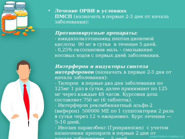 Лечение ОРВИ в условиях ПМСП  (назначать в первые 2-3 дня от начала заболевания):   Противовирусные препараты:  - имидазолилэтанамид пептан-дионовой кислоты  90 мг в сутки  в течение 5 дней.  - 0,25% оксолиновая мазь – смазывание носовых ходов с первых дней заболевания.   Интерферон и индукторы синтеза интерферонов  (назначать в первые 2-3 дня от начала заболевания):  - Тилорон  в первые два дня заболевания по 125мг 1 раз в сутки, далее принимают по 125 мг через каждые 48 часов. Курсовая доза составляет 750 мг (6 таблеток).   - Интерферон рекомбинантный альфа-2 (виферон)  500000 МЕ по 1 суппозитории 2 раза в сутки через 12 ч ежедневно. Курс лечения — 5–10 дней.  - Инозин паранобекс (Гроприносин)  с учетом назначения препарата в первые 2 дня от начала заболевания  – 5 дней.  - Арбидол по 200 мг 4 раза в день в течение трех дней.  - Анаферон 1 таблетка сублингвально 3 раза в сутки до 6 дней 