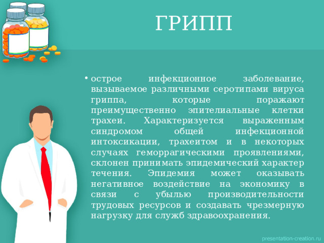 ГРИПП острое инфекционное заболевание, вызываемое различными серотипами вируса гриппа, которые поражают преимущественно эпителиальные клетки трахеи. Характеризуется выраженным синдромом общей инфекционной интоксикации, трахеитом и в некоторых случаях геморрагическими проявлениями, склонен принимать эпидемический характер течения. Эпидемия может оказывать негативное воздействие на экономику в связи с убылью производительности трудовых ресурсов и создавать чрезмерную нагрузку для служб здравоохранения. 