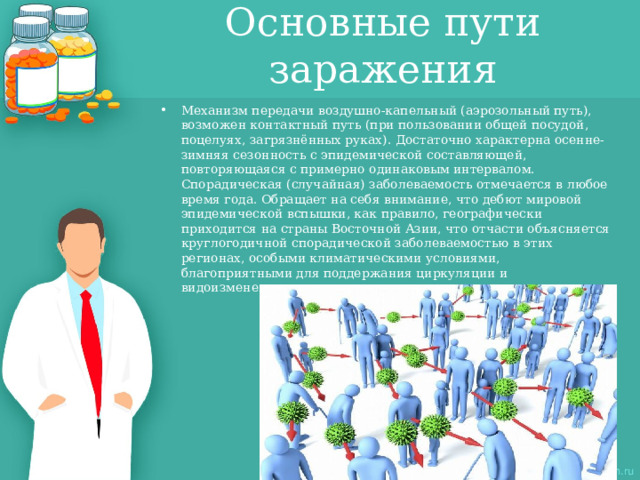 Основные пути заражения Механизм передачи воздушно-капельный (аэрозольный путь), возможен контактный путь (при пользовании общей посудой, поцелуях, загрязнённых руках). Достаточно характерна осенне-зимняя сезонность с эпидемической составляющей, повторяющаяся с примерно одинаковым интервалом. Спорадическая (случайная) заболеваемость отмечается в любое время года. Обращает на себя внимание, что дебют мировой эпидемической вспышки, как правило, географически приходится на страны Восточной Азии, что отчасти объясняется круглогодичной спорадической заболеваемостью в этих регионах, особыми климатическими условиями, благоприятными для поддержания циркуляции и видоизменения вирусов 