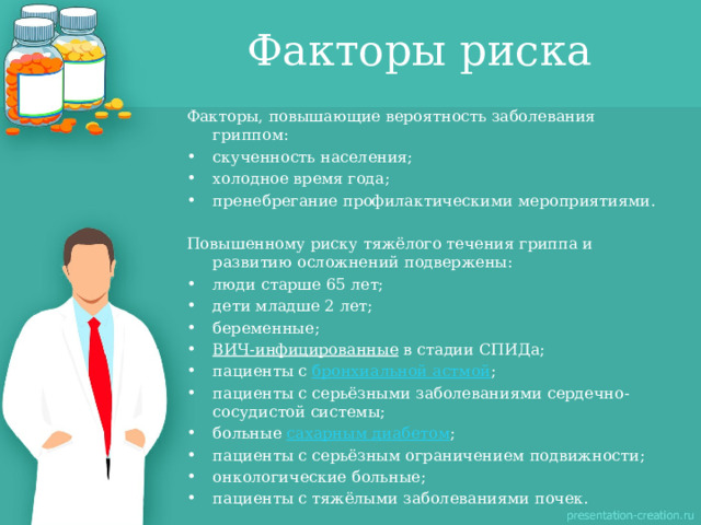 Факторы риска Факторы, повышающие вероятность заболевания гриппом: скученность населения; холодное время года; пренебрегание профилактическими мероприятиями. Повышенному риску тяжёлого течения гриппа и развитию осложнений подвержены: люди старше 65 лет; дети младше 2 лет; беременные; ВИЧ-инфицированные  в стадии СПИДа; пациенты с  бронхиальной астмой ; пациенты с серьёзными заболеваниями сердечно-сосудистой системы; больные  сахарным диабетом ; пациенты с серьёзным ограничением подвижности; онкологические больные; пациенты с тяжёлыми заболеваниями почек. 