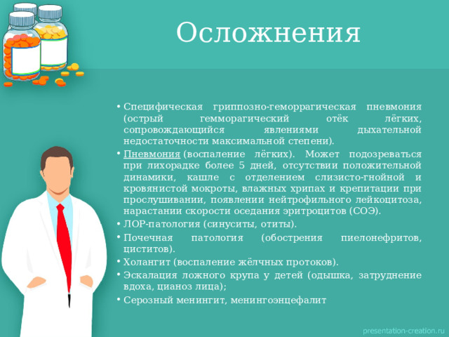 Осложнения Специфическая гриппозно-геморрагическая пневмония (острый гемморагический отёк лёгких, сопровождающийся явлениями дыхательной недостаточности максимальной степени). Пневмония  (воспаление лёгких). Может подозреваться при лихорадке более 5 дней, отсутствии положительной динамики, кашле с отделением слизисто-гнойной и кровянистой мокроты, влажных хрипах и крепитации при прослушивании, появлении нейтрофильного лейкоцитоза, нарастании скорости оседания эритроцитов (СОЭ). ЛОР-патология (синуситы, отиты). Почечная патология (обострения пиелонефритов, циститов). Холангит (воспаление жёлчных протоков). Эскалация ложного крупа у детей (одышка, затруднение вдоха, цианоз лица); Серозный менингит, менингоэнцефалит 