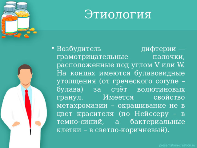Этиология Возбудитель дифтерии — грамотрицательные палочки, расположенные под углом V или W. На концах имеются булавовидные утолщения (от греческого coryne – булава) за счёт волютиновых гранул. Имеется свойство метахромазии – окрашивание не в цвет красителя (по Нейссеру – в темно-синий, а бактериальные клетки – в светло-коричневый). 