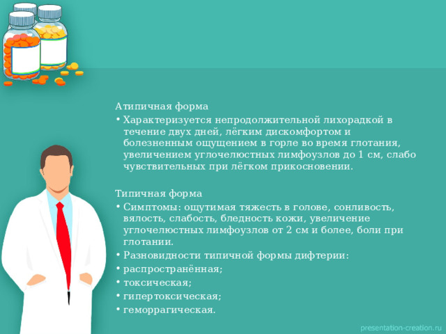 Атипичная форма Характеризуется непродолжительной лихорадкой в течение двух дней, лёгким дискомфортом и болезненным ощущением в горле во время глотания, увеличением углочелюстных лимфоузлов до 1 см, слабо чувствительных при лёгком прикосновении. Типичная форма  Симптомы: ощутимая тяжесть в голове, сонливость, вялость, слабость, бледность кожи, увеличение углочелюстных лимфоузлов от 2 см и более, боли при глотании. Разновидности типичной формы дифтерии: распространённая; токсическая; гипертоксическая; геморрагическая. 