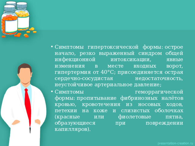 Симптомы гипертоксической формы: острое начало, резко выраженный синдром общей инфекционной интоксикации, явные изменения в месте входных ворот, гипертермия от 40°С; присоединяется острая сердечно-сосудистая недостаточность, неустойчивое артериальное давление; Симптомы геморрагической формы: пропитывание фибринозных налётов кровью, кровотечения из носовых ходов, петехии на коже и слизистых оболочках (красные или фиолетовые пятна, образующиеся при повреждении капилляров). 