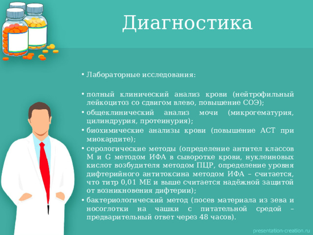 Диагностика Лабораторные исследования: полный клинический анализ крови (нейтрофильный лейкоцитоз со сдвигом влево, повышение СОЭ); общеклинический анализ мочи (микрогематурия, цилиндрурия, протеинурия); биохимические анализы крови (повышение АСТ при миокардите); серологические методы (определение антител классов М и G методом ИФА в сыворотке крови, нуклеиновых кислот возбудителя методом ПЦР, определение уровня дифтерийного антитоксина методом ИФА – считается, что титр 0,01 МЕ и выше считается надёжной защитой от возникновения дифтерии); бактериологический метод (посев материала из зева и носоглотки на чашки с питательной средой – предварительный ответ через 48 часов). 