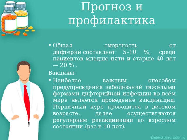 Прогноз и профилактика Общая смертность от дифтерии составляет 5–10 %, среди пациентов младше пяти и старше 40 лет — 20 % . Вакцины: Наиболее важным способом предупреждения заболеваний тяжелыми формами дифтерийной инфекции во всём мире является проведение вакцинации. Первичный курс проводится в детском возрасте, далее осуществляются регулярные ревакцинации во взрослом состоянии (раз в 10 лет). 