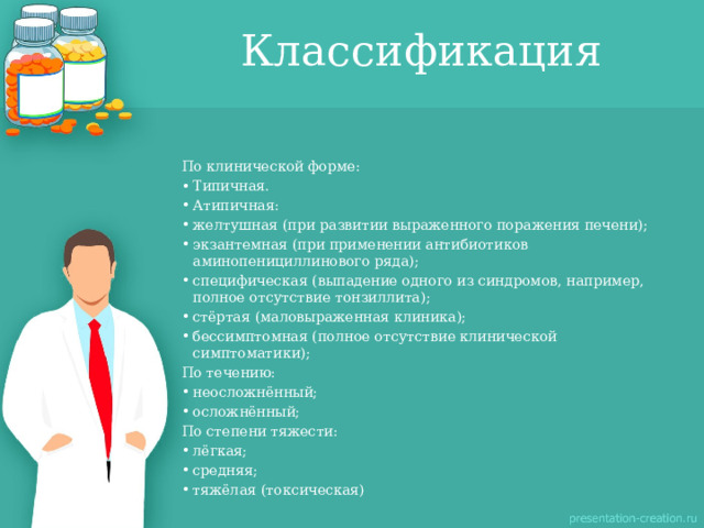 Классификация По клинической форме: Типичная. Атипичная: желтушная (при развитии выраженного поражения печени); экзантемная (при применении антибиотиков аминопенициллинового ряда); специфическая (выпадение одного из синдромов, например, полное отсутствие тонзиллита); стёртая (маловыраженная клиника); бессимптомная (полное отсутствие клинической симптоматики); По течению: неосложнённый; осложнённый; По степени тяжести: лёгкая; средняя; тяжёлая (токсическая) 