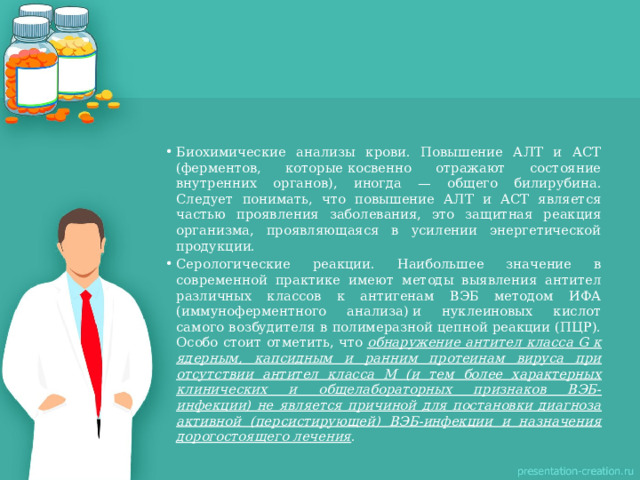 Биохимические анализы крови. Повышение АЛТ и АСТ (ферментов, которые косвенно отражают состояние внутренних органов), иногда — общего билирубина. Следует понимать, что повышение АЛТ и АСТ является частью проявления заболевания, это защитная реакция организма, проявляющаяся в усилении энергетической продукции. Серологические реакции. Наибольшее значение в современной практике имеют методы выявления антител различных классов к антигенам ВЭБ методом ИФА (иммуноферментного анализа) и нуклеиновых кислот самого возбудителя в полимеразной цепной реакции (ПЦР). Особо стоит отметить, что  обнаружение антител класса G к ядерным, капсидным и ранним протеинам вируса при отсутствии антител класса М (и тем более характерных клинических и общелабораторных признаков ВЭБ-инфекции) не является причиной для постановки диагноза активной (персистирующей) ВЭБ-инфекции и назначения дорогостоящего лечения . 