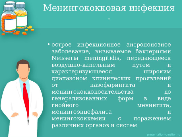 Менингококковая инфекция - острое инфекционное антропонозное заболевание, вызываемое бактериями Neisseria meningitidis, передающееся воздушно-капельным путем и характеризующееся широким диапазоном клинических проявлений от назофарингита и менингококконосительства до генерализованных форм в виде гнойного менингита, менингоэнцефалита и менингококкемии с поражением различных органов и систем   
