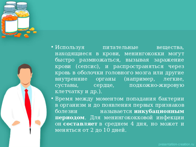 Используя питательные вещества, находящиеся в крови, менингококки могут быстро размножаться, вызывая заражение крови (сепсис), и распространяться через кровь в оболочки головного мозга или другие внутренние органы (например, легкие, суставы, сердце, подкожно-жировую клетчатку и др.). Время между моментом попадания бактерии в организм и до появления первых признаков болезни называется  инкубационным периодом . Для менингококковой инфекции он  составляет  в среднем 4 дня, но может и меняться от 2 до 10 дней. 